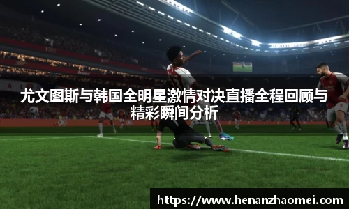 尤文图斯与韩国全明星激情对决直播全程回顾与精彩瞬间分析